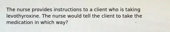 The nurse provides instructions to a client who is taking levothyroxine. The nurse would tell the client to take the medication in which way?