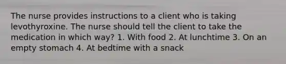 The nurse provides instructions to a client who is taking levothyroxine. The nurse should tell the client to take the medication in which way? 1. With food 2. At lunchtime 3. On an empty stomach 4. At bedtime with a snack