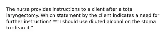 The nurse provides instructions to a client after a total laryngectomy. Which statement by the client indicates a need for further instruction? **"I should use diluted alcohol on the stoma to clean it."