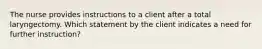 The nurse provides instructions to a client after a total laryngectomy. Which statement by the client indicates a need for further instruction?
