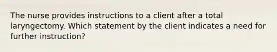 The nurse provides instructions to a client after a total laryngectomy. Which statement by the client indicates a need for further instruction?