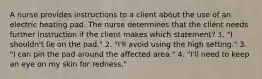 A nurse provides instructions to a client about the use of an electric heating pad. The nurse determines that the client needs further instruction if the client makes which statement? 1. "I shouldn't lie on the pad." 2. "I'll avoid using the high setting." 3. "I can pin the pad around the affected area." 4. "I'll need to keep an eye on my skin for redness."