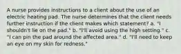 A nurse provides instructions to a client about the use of an electric heating pad. The nurse determines that the client needs further instruction if the client makes which statement? a. "I shouldn't lie on the pad." b. "I'll avoid using the high setting." c. "I can pin the pad around the affected area." d. "I'll need to keep an eye on my skin for redness."