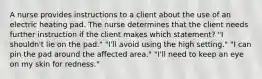 A nurse provides instructions to a client about the use of an electric heating pad. The nurse determines that the client needs further instruction if the client makes which statement? "I shouldn't lie on the pad." "I'll avoid using the high setting." "I can pin the pad around the affected area." "I'll need to keep an eye on my skin for redness."