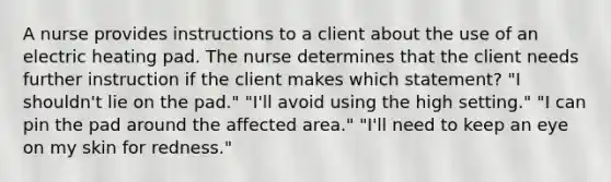 A nurse provides instructions to a client about the use of an electric heating pad. The nurse determines that the client needs further instruction if the client makes which statement? "I shouldn't lie on the pad." "I'll avoid using the high setting." "I can pin the pad around the affected area." "I'll need to keep an eye on my skin for redness."