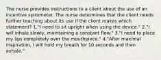 The nurse provides instructions to a client about the use of an incentive spirometer. The nurse determines that the client needs further teaching about its use if the client makes which statement? 1."I need to sit upright when using the device." 2."I will inhale slowly, maintaining a constant flow." 3."I need to place my lips completely over the mouthpiece." 4."After maximal inspiration, I will hold my breath for 10 seconds and then exhale."