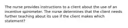 The nurse provides instructions to a client about the use of an incentive spirometer. The nurse determines that the client needs further teaching about its use if the client makes which statement?