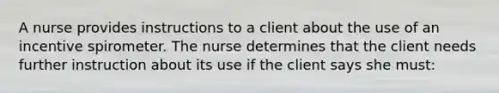 A nurse provides instructions to a client about the use of an incentive spirometer. The nurse determines that the client needs further instruction about its use if the client says she must: