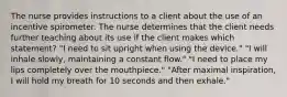 The nurse provides instructions to a client about the use of an incentive spirometer. The nurse determines that the client needs further teaching about its use if the client makes which statement? "I need to sit upright when using the device." "I will inhale slowly, maintaining a constant flow." "I need to place my lips completely over the mouthpiece." "After maximal inspiration, I will hold my breath for 10 seconds and then exhale."