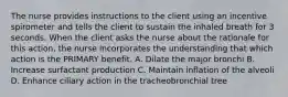 The nurse provides instructions to the client using an incentive spirometer and tells the client to sustain the inhaled breath for 3 seconds. When the client asks the nurse about the rationale for this action, the nurse incorporates the understanding that which action is the PRIMARY benefit. A. Dilate the major bronchi B. Increase surfactant production C. Maintain inflation of the alveoli D. Enhance ciliary action in the tracheobronchial tree