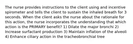 The nurse provides instructions to the client using and incentive spirometer and tells the client to sustain the inhaled breath for 3 seconds. When the client asks the nurse about the rationale for this action, the nurse incorporates the understanding that which action is the PRIMARY benefit? 1) Dilate the major bronchi 2) Increase surfactant production 3) Maintain inflation of the alveoli 4) Enhance ciliary action in the tracheobronchial tree