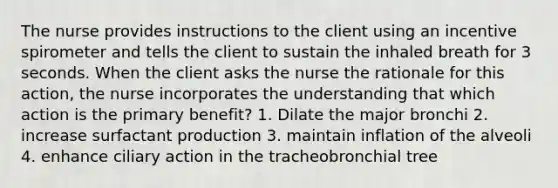 The nurse provides instructions to the client using an incentive spirometer and tells the client to sustain the inhaled breath for 3 seconds. When the client asks the nurse the rationale for this action, the nurse incorporates the understanding that which action is the primary benefit? 1. Dilate the major bronchi 2. increase surfactant production 3. maintain inflation of the alveoli 4. enhance ciliary action in the tracheobronchial tree