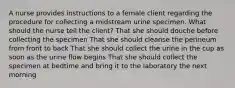 A nurse provides instructions to a female client regarding the procedure for collecting a midstream urine specimen. What should the nurse tell the client? That she should douche before collecting the specimen That she should cleanse the perineum from front to back That she should collect the urine in the cup as soon as the urine flow begins That she should collect the specimen at bedtime and bring it to the laboratory the next morning