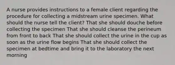 A nurse provides instructions to a female client regarding the procedure for collecting a midstream urine specimen. What should the nurse tell the client? That she should douche before collecting the specimen That she should cleanse the perineum from front to back That she should collect the urine in the cup as soon as the urine flow begins That she should collect the specimen at bedtime and bring it to the laboratory the next morning