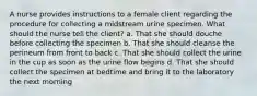 A nurse provides instructions to a female client regarding the procedure for collecting a midstream urine specimen. What should the nurse tell the client? a. That she should douche before collecting the specimen b. That she should cleanse the perineum from front to back c. That she should collect the urine in the cup as soon as the urine flow begins d. That she should collect the specimen at bedtime and bring it to the laboratory the next morning