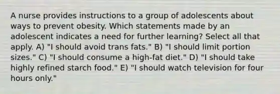 A nurse provides instructions to a group of adolescents about ways to prevent obesity. Which statements made by an adolescent indicates a need for further learning? Select all that apply. A) "I should avoid trans fats." B) "I should limit portion sizes." C) "I should consume a high-fat diet." D) "I should take highly refined starch food." E) "I should watch television for four hours only."