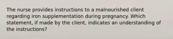 The nurse provides instructions to a malnourished client regarding iron supplementation during pregnancy. Which statement, if made by the client, indicates an understanding of the instructions?