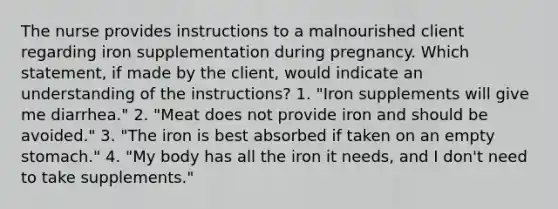 The nurse provides instructions to a malnourished client regarding iron supplementation during pregnancy. Which statement, if made by the client, would indicate an understanding of the instructions? 1. "Iron supplements will give me diarrhea." 2. "Meat does not provide iron and should be avoided." 3. "The iron is best absorbed if taken on an empty stomach." 4. "My body has all the iron it needs, and I don't need to take supplements."