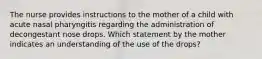 The nurse provides instructions to the mother of a child with acute nasal pharyngitis regarding the administration of decongestant nose drops. Which statement by the mother indicates an understanding of the use of the drops?