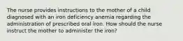 The nurse provides instructions to the mother of a child diagnosed with an iron deficiency anemia regarding the administration of prescribed oral iron. How should the nurse instruct the mother to administer the iron?