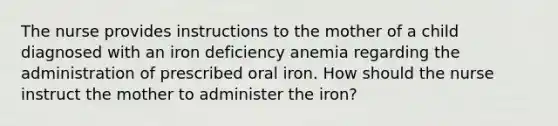 The nurse provides instructions to the mother of a child diagnosed with an iron deficiency anemia regarding the administration of prescribed oral iron. How should the nurse instruct the mother to administer the iron?