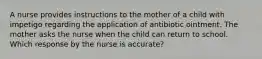 A nurse provides instructions to the mother of a child with impetigo regarding the application of antibiotic ointment. The mother asks the nurse when the child can return to school. Which response by the nurse is accurate?