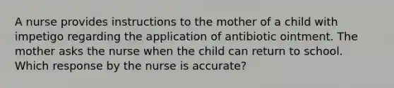 A nurse provides instructions to the mother of a child with impetigo regarding the application of antibiotic ointment. The mother asks the nurse when the child can return to school. Which response by the nurse is accurate?