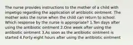 The nurse provides instructions to the mother of a child with impetigo regarding the application of antibiotic ointment. The mother asks the nurse when the child can return to school. Which response by the nurse is appropriate? 1.Ten days after using the antibiotic ointment 2.One week after using the antibiotic ointment 3.As soon as the antibiotic ointment is started 4.Forty-eight hours after using the antibiotic ointment