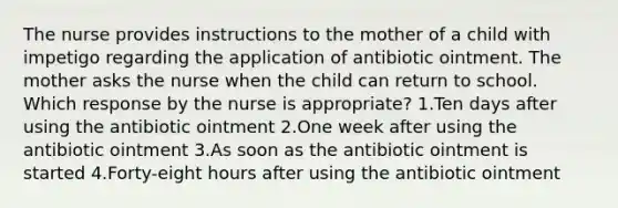 The nurse provides instructions to the mother of a child with impetigo regarding the application of antibiotic ointment. The mother asks the nurse when the child can return to school. Which response by the nurse is appropriate? 1.Ten days after using the antibiotic ointment 2.One week after using the antibiotic ointment 3.As soon as the antibiotic ointment is started 4.Forty-eight hours after using the antibiotic ointment