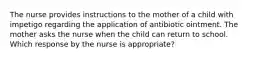 The nurse provides instructions to the mother of a child with impetigo regarding the application of antibiotic ointment. The mother asks the nurse when the child can return to school. Which response by the nurse is appropriate?