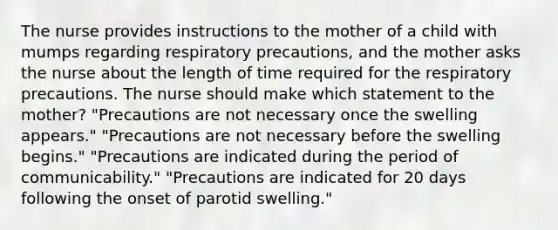 The nurse provides instructions to the mother of a child with mumps regarding respiratory precautions, and the mother asks the nurse about the length of time required for the respiratory precautions. The nurse should make which statement to the mother? "Precautions are not necessary once the swelling appears." "Precautions are not necessary before the swelling begins." "Precautions are indicated during the period of communicability." "Precautions are indicated for 20 days following the onset of parotid swelling."