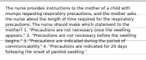 The nurse provides instructions to the mother of a child with mumps regarding respiratory precautions, and the mother asks the nurse about the length of time required for the respiratory precautions. The nurse should make which statement to the mother? 1. "Precautions are not necessary once the swelling appears." 2. "Precautions are not necessary before the swelling begins." 3. "Precautions are indicated during the period of communicability." 4. "Precautions are indicated for 20 days following the onset of parotid swelling."