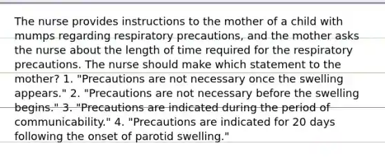 The nurse provides instructions to the mother of a child with mumps regarding respiratory precautions, and the mother asks the nurse about the length of time required for the respiratory precautions. The nurse should make which statement to the mother? 1. "Precautions are not necessary once the swelling appears." 2. "Precautions are not necessary before the swelling begins." 3. "Precautions are indicated during the period of communicability." 4. "Precautions are indicated for 20 days following the onset of parotid swelling."