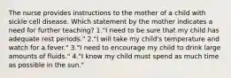 The nurse provides instructions to the mother of a child with sickle cell disease. Which statement by the mother indicates a need for further teaching? 1."I need to be sure that my child has adequate rest periods." 2."I will take my child's temperature and watch for a fever." 3."I need to encourage my child to drink large amounts of fluids." 4."I know my child must spend as much time as possible in the sun."