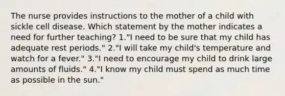 The nurse provides instructions to the mother of a child with sickle cell disease. Which statement by the mother indicates a need for further teaching? 1."I need to be sure that my child has adequate rest periods." 2."I will take my child's temperature and watch for a fever." 3."I need to encourage my child to drink large amounts of fluids." 4."I know my child must spend as much time as possible in the sun."