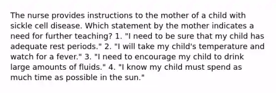 The nurse provides instructions to the mother of a child with sickle cell disease. Which statement by the mother indicates a need for further teaching? 1. "I need to be sure that my child has adequate rest periods." 2. "I will take my child's temperature and watch for a fever." 3. "I need to encourage my child to drink large amounts of fluids." 4. "I know my child must spend as much time as possible in the sun."