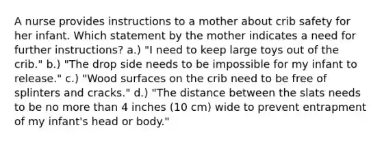 A nurse provides instructions to a mother about crib safety for her infant. Which statement by the mother indicates a need for further instructions? a.) "I need to keep large toys out of the crib." b.) "The drop side needs to be impossible for my infant to release." c.) "Wood surfaces on the crib need to be free of splinters and cracks." d.) "The distance between the slats needs to be no more than 4 inches (10 cm) wide to prevent entrapment of my infant's head or body."