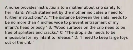 A nurse provides instructions to a mother about crib safety for her infant. Which statement by the mother indicates a need for further instructions? A. "The distance between the slats needs to be no more than 4 inches wide to prevent entrapment of my infant's head or body." B. "Wood surfaces on the crib need to be free of splinters and cracks." C. "The drop side needs to be impossible for my infant to release." D. "I need to keep large toys out of the crib."