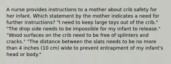 A nurse provides instructions to a mother about crib safety for her infant. Which statement by the mother indicates a need for further instructions? "I need to keep large toys out of the crib." "The drop side needs to be impossible for my infant to release." "Wood surfaces on the crib need to be free of splinters and cracks." "The distance between the slats needs to be no more than 4 inches (10 cm) wide to prevent entrapment of my infant's head or body."