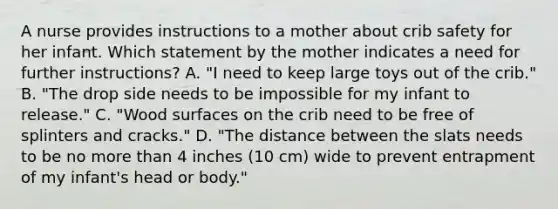 A nurse provides instructions to a mother about crib safety for her infant. Which statement by the mother indicates a need for further instructions? A. "I need to keep large toys out of the crib." B. "The drop side needs to be impossible for my infant to release." C. "Wood surfaces on the crib need to be free of splinters and cracks." D. "The distance between the slats needs to be no more than 4 inches (10 cm) wide to prevent entrapment of my infant's head or body."