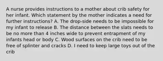 A nurse provides instructions to a mother about crib safety for her infant. Which statement by the mother indicates a need for further instructions? A. The drop-side needs to be impossible for my infant to release B. The distance between the slats needs to be no more than 4 inches wide to prevent entrapment of my infants head or body C. Wood surfaces on the crib need to be free of splinter and cracks D. I need to keep large toys out of the crib