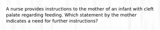 A nurse provides instructions to the mother of an infant with cleft palate regarding feeding. Which statement by the mother indicates a need for further instructions?