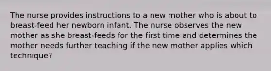 The nurse provides instructions to a new mother who is about to breast-feed her newborn infant. The nurse observes the new mother as she breast-feeds for the first time and determines the mother needs further teaching if the new mother applies which technique?