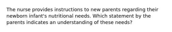 The nurse provides instructions to new parents regarding their newborn infant's nutritional needs. Which statement by the parents indicates an understanding of these needs?