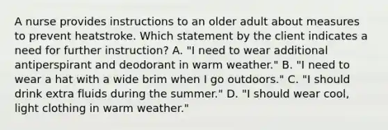 A nurse provides instructions to an older adult about measures to prevent heatstroke. Which statement by the client indicates a need for further instruction? A. "I need to wear additional antiperspirant and deodorant in warm weather." B. "I need to wear a hat with a wide brim when I go outdoors." C. "I should drink extra fluids during the summer." D. "I should wear cool, light clothing in warm weather."