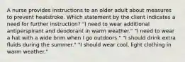 A nurse provides instructions to an older adult about measures to prevent heatstroke. Which statement by the client indicates a need for further instruction? "I need to wear additional antiperspirant and deodorant in warm weather." "I need to wear a hat with a wide brim when I go outdoors." "I should drink extra fluids during the summer." "I should wear cool, light clothing in warm weather."