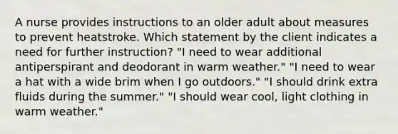 A nurse provides instructions to an older adult about measures to prevent heatstroke. Which statement by the client indicates a need for further instruction? "I need to wear additional antiperspirant and deodorant in warm weather." "I need to wear a hat with a wide brim when I go outdoors." "I should drink extra fluids during the summer." "I should wear cool, light clothing in warm weather."