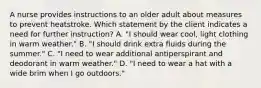 A nurse provides instructions to an older adult about measures to prevent heatstroke. Which statement by the client indicates a need for further instruction? A. "I should wear cool, light clothing in warm weather." B. "I should drink extra fluids during the summer." C. "I need to wear additional antiperspirant and deodorant in warm weather." D. "I need to wear a hat with a wide brim when I go outdoors."