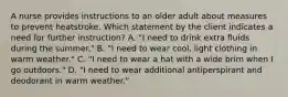 A nurse provides instructions to an older adult about measures to prevent heatstroke. Which statement by the client indicates a need for further instruction? A. "I need to drink extra fluids during the summer." B. "I need to wear cool, light clothing in warm weather." C. "I need to wear a hat with a wide brim when I go outdoors." D. "I need to wear additional antiperspirant and deodorant in warm weather."