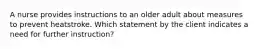 A nurse provides instructions to an older adult about measures to prevent heatstroke. Which statement by the client indicates a need for further instruction?